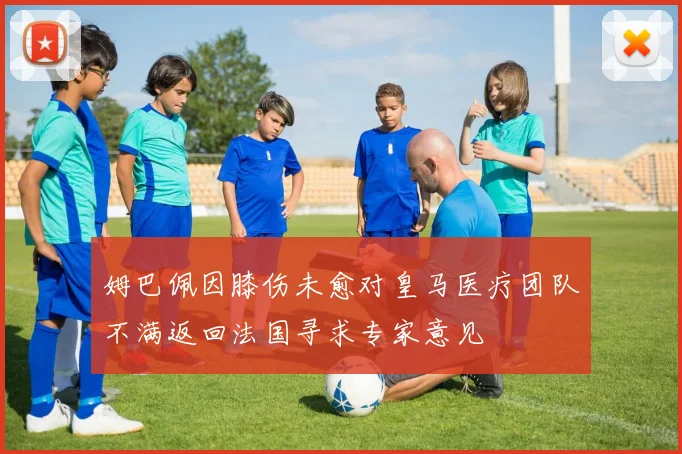 姆巴佩因膝伤未愈对皇马医疗团队不满返回法国寻求专家意见
