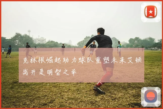 克林根崛起助力球队重塑未来艾顿离开是明智之举