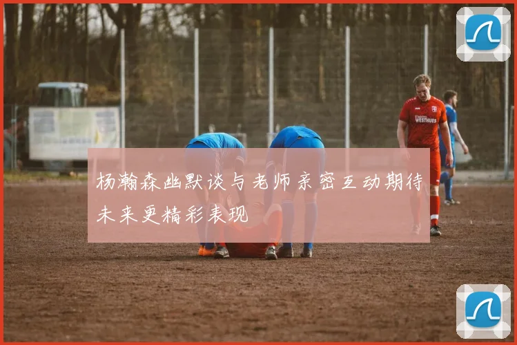 杨瀚森幽默谈与老师亲密互动期待未来更精彩表现