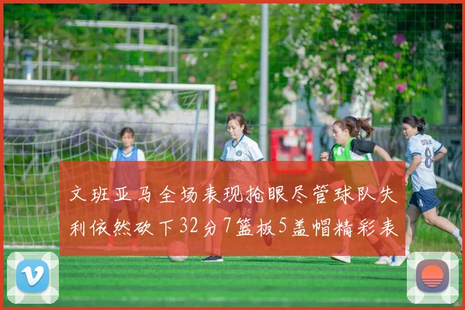 文班亚马全场表现抢眼尽管球队失利依然砍下32分7篮板5盖帽精彩表现令人赞叹