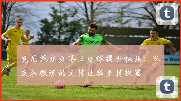 克尼佩尔分享三分球提升秘诀：队友和教练的支持让我坚持投篮