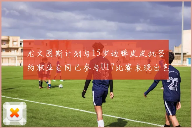尤文图斯计划与15岁边锋皮皮托签约职业合同已参与U17比赛表现出色
