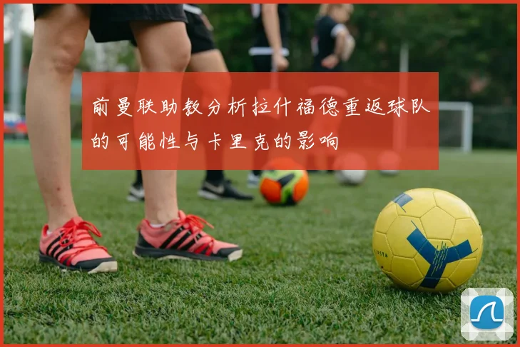 前曼联助教分析拉什福德重返球队的可能性与卡里克的影响