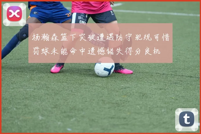 杨瀚森篮下突破遭遇防守犯规可惜罚球未能命中遗憾错失得分良机