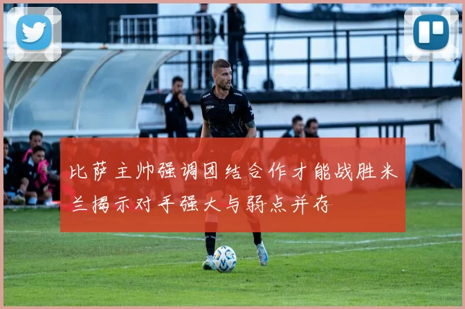 比萨主帅强调团结合作才能战胜米兰揭示对手强大与弱点并存