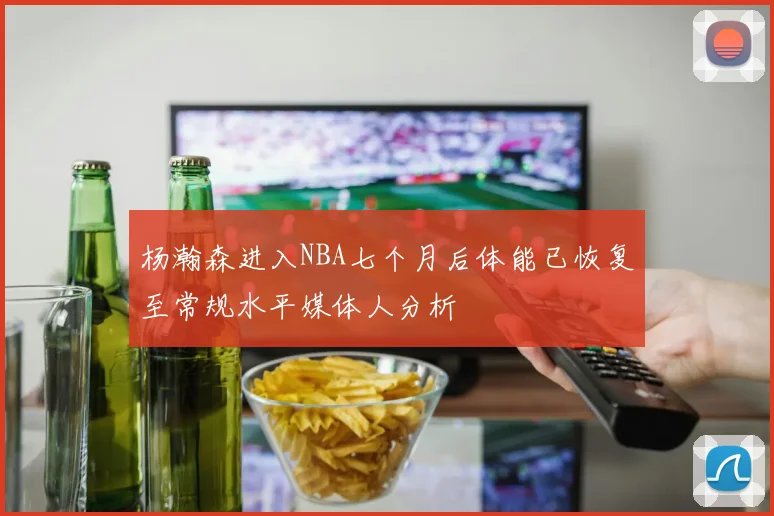 杨瀚森进入NBA七个月后体能已恢复至常规水平媒体人分析
