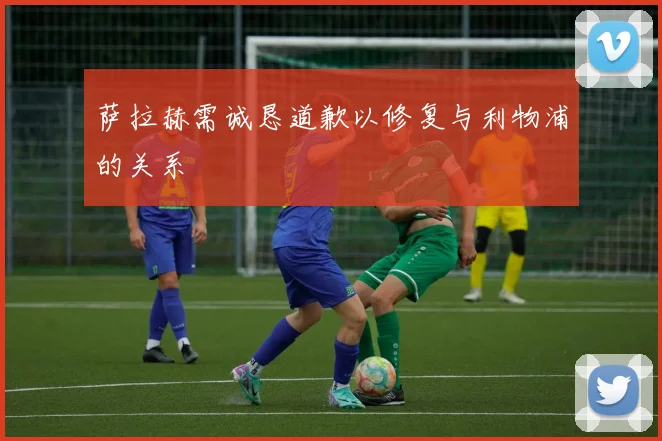 萨拉赫需诚恳道歉以修复与利物浦的关系