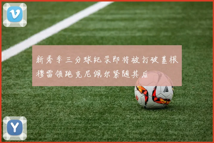 新秀季三分球纪录即将被打破基根穆雷领跑克尼佩尔紧随其后