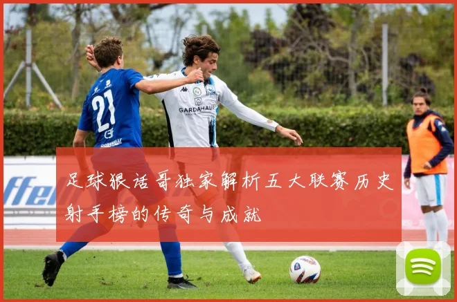 足球狠话哥独家解析五大联赛历史射手榜的传奇与成就
