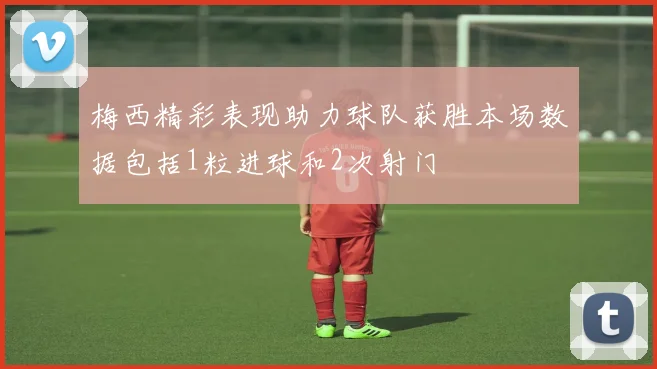 梅西精彩表现助力球队获胜本场数据包括1粒进球和2次射门