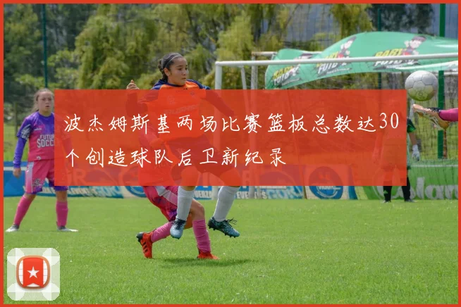 波杰姆斯基两场比赛篮板总数达30个创造球队后卫新纪录