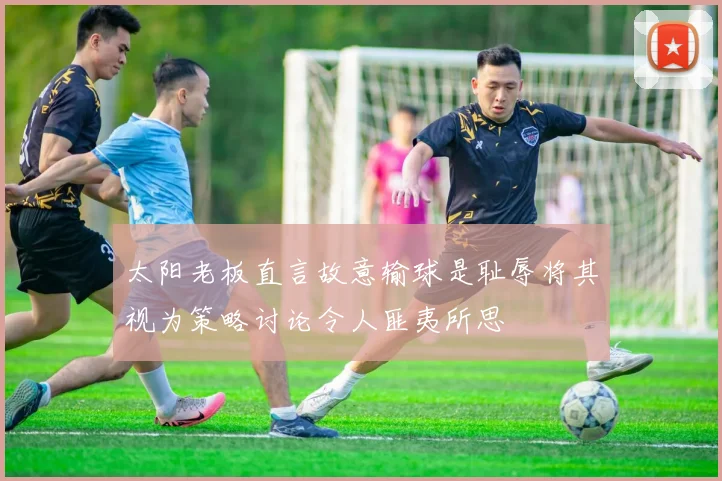 太阳老板直言故意输球是耻辱将其视为策略讨论令人匪夷所思