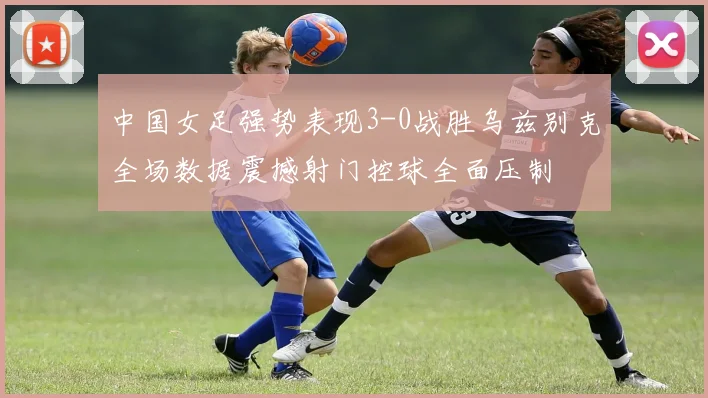 中国女足强势表现3-0战胜乌兹别克全场数据震撼射门控球全面压制