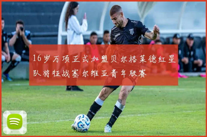 16岁万项正式加盟贝尔格莱德红星队将征战塞尔维亚青年联赛