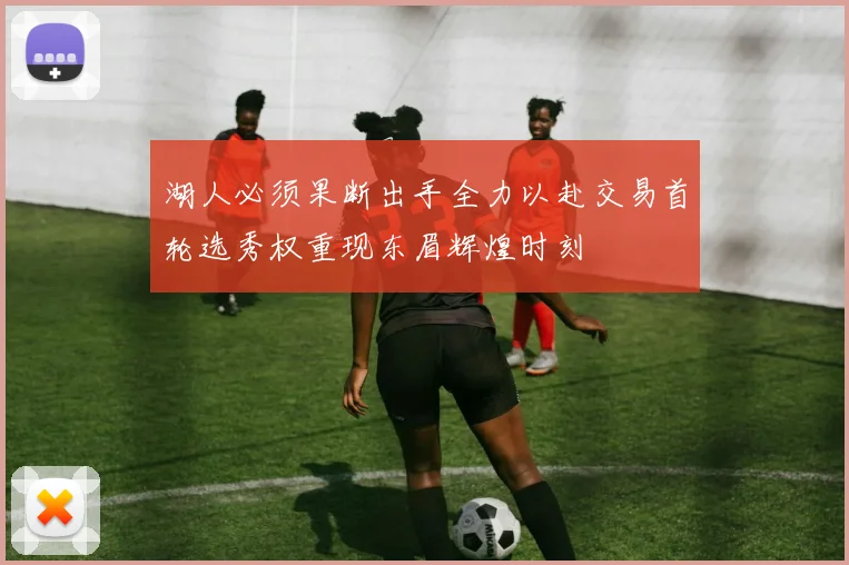 湖人必须果断出手全力以赴交易首轮选秀权重现东眉辉煌时刻