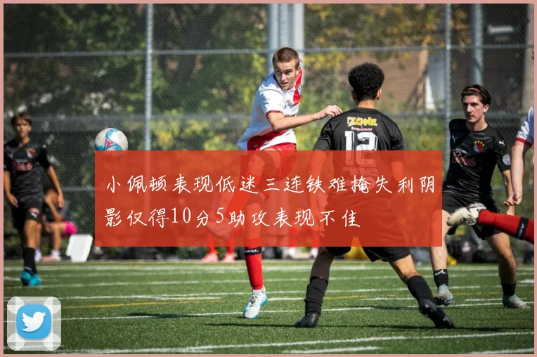 小佩顿表现低迷三连铁难掩失利阴影仅得10分5助攻表现不佳