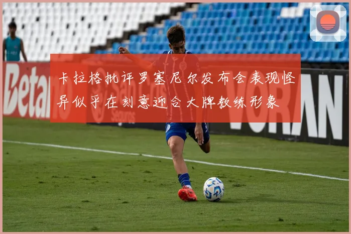 卡拉格批评罗塞尼尔发布会表现怪异似乎在刻意迎合大牌教练形象