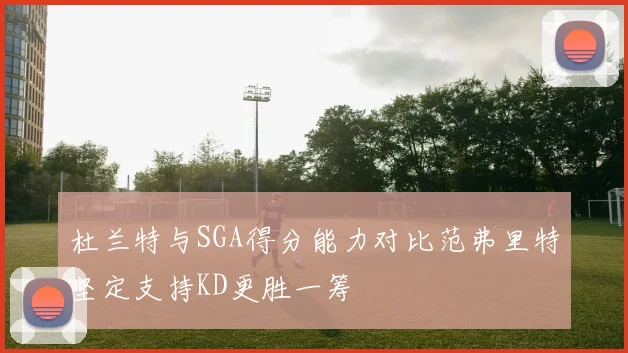 杜兰特与SGA得分能力对比范弗里特坚定支持KD更胜一筹