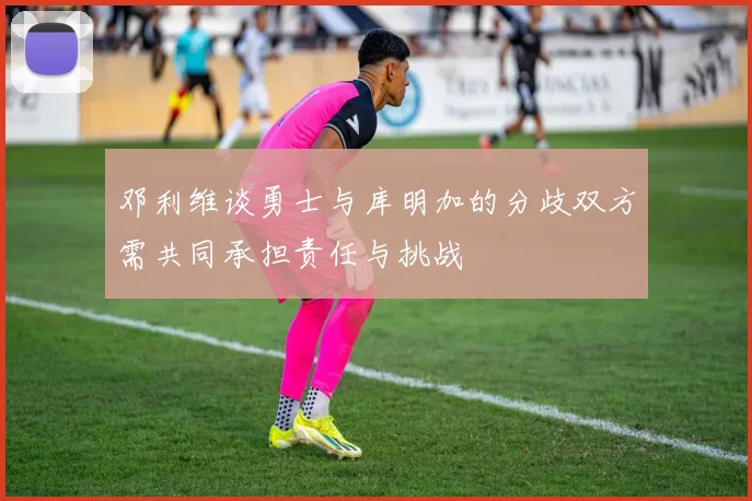 邓利维谈勇士与库明加的分歧双方需共同承担责任与挑战