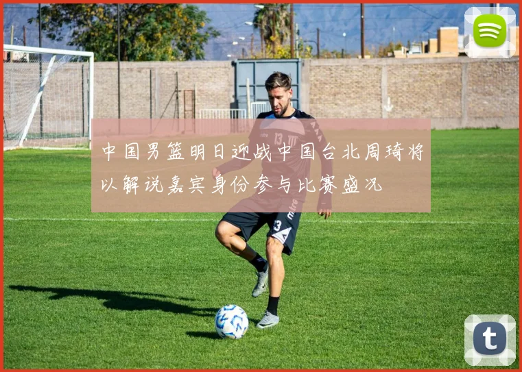 中国男篮明日迎战中国台北周琦将以解说嘉宾身份参与比赛盛况