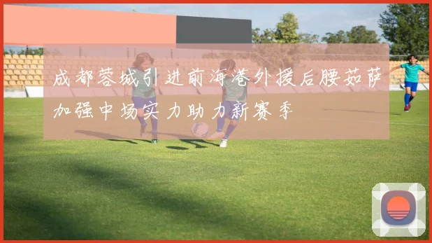 成都蓉城引进前海港外援后腰茹萨加强中场实力助力新赛季