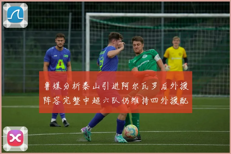 鲁媒分析泰山引进阿尔瓦罗后外援阵容完整中超六队仍维持四外援配置