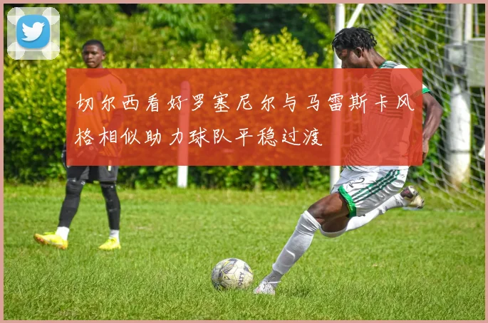 切尔西看好罗塞尼尔与马雷斯卡风格相似助力球队平稳过渡