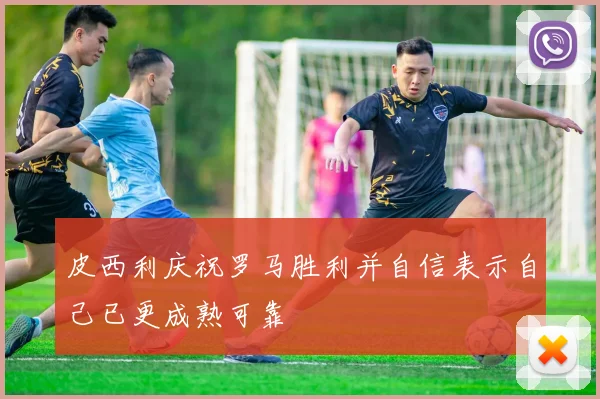 皮西利庆祝罗马胜利并自信表示自己已更成熟可靠
