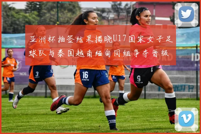 亚洲杯抽签结果揭晓U17国家女子足球队与泰国越南缅甸同组争夺晋级资格