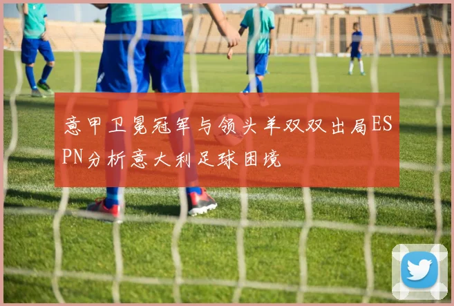 意甲卫冕冠军与领头羊双双出局ESPN分析意大利足球困境