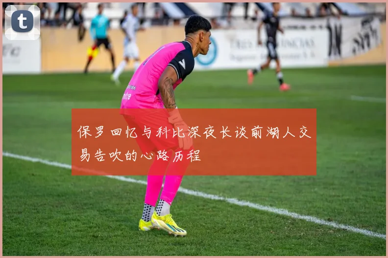 保罗回忆与科比深夜长谈前湖人交易告吹的心路历程